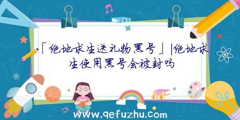 「绝地求生送礼物黑号」|绝地求生使用黑号会被封吗